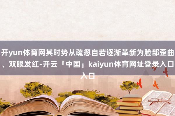 开yun体育网其时势从疏忽自若逐渐革新为脸部歪曲、双眼发红-开云「中国」kaiyun体育网址登录入口