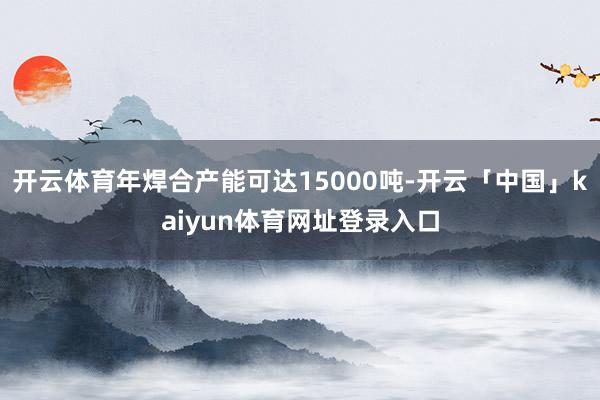开云体育年焊合产能可达15000吨-开云「中国」kaiyun体育网址登录入口