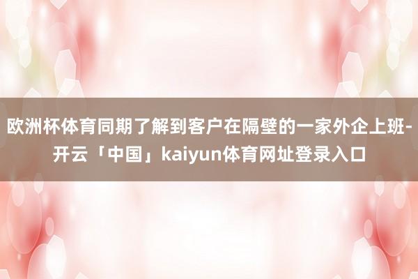 欧洲杯体育同期了解到客户在隔壁的一家外企上班-开云「中国」kaiyun体育网址登录入口
