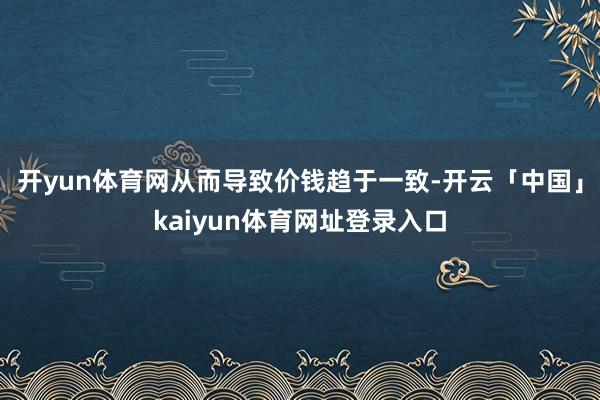 开yun体育网从而导致价钱趋于一致-开云「中国」kaiyun体育网址登录入口