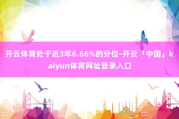 开云体育处于近3年6.66%的分位-开云「中国」kaiyun体育网址登录入口