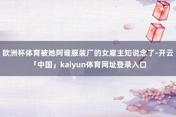 欧洲杯体育被她阿谁服装厂的女雇主知说念了-开云「中国」kaiyun体育网址登录入口
