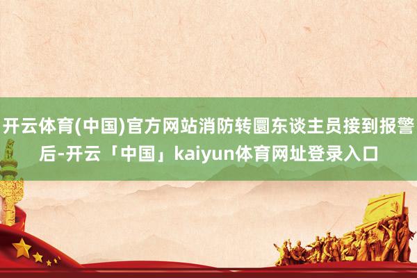 开云体育(中国)官方网站消防转圜东谈主员接到报警后-开云「中国」kaiyun体育网址登录入口