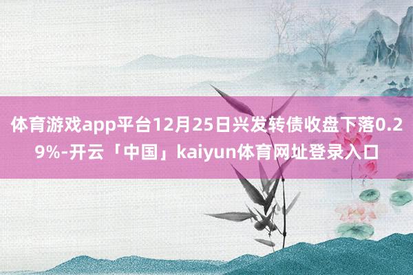 体育游戏app平台12月25日兴发转债收盘下落0.29%-开云「中国」kaiyun体育网址登录入口