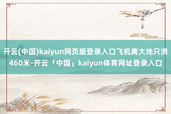 开云(中国)kaiyun网页版登录入口飞机离大地只消460米-开云「中国」kaiyun体育网址登录入口