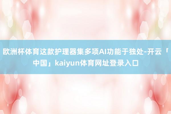 欧洲杯体育这款护理器集多项AI功能于独处-开云「中国」kaiyun体育网址登录入口