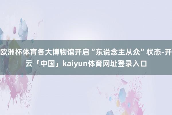 欧洲杯体育各大博物馆开启“东说念主从众”状态-开云「中国」kaiyun体育网址登录入口