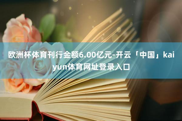 欧洲杯体育刊行金额6.00亿元-开云「中国」kaiyun体育网址登录入口