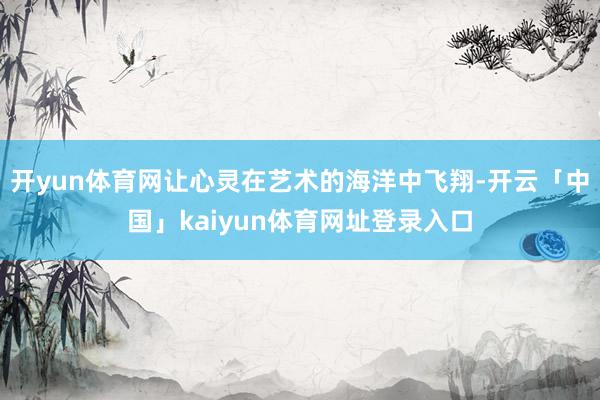 开yun体育网让心灵在艺术的海洋中飞翔-开云「中国」kaiyun体育网址登录入口