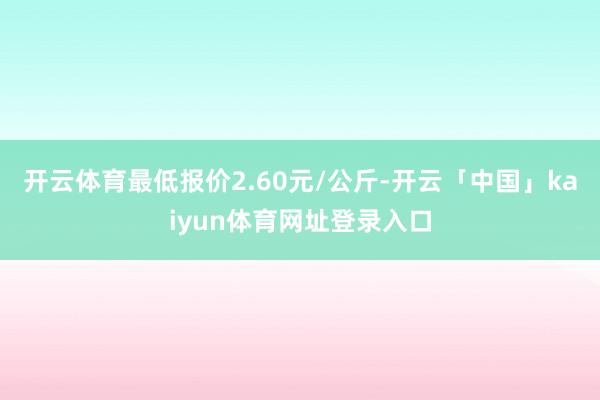 开云体育最低报价2.60元/公斤-开云「中国」kaiyun体育网址登录入口