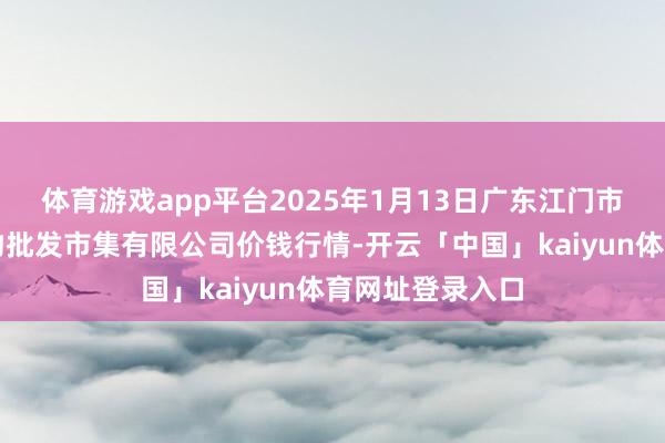 体育游戏app平台2025年1月13日广东江门市新会区生果食物批发市集有限公司价钱行情-开云「中国」kaiyun体育网址登录入口