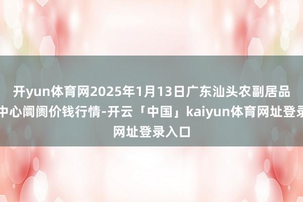 开yun体育网2025年1月13日广东汕头农副居品批发中心阛阓价钱行情-开云「中国」kaiyun体育网址登录入口