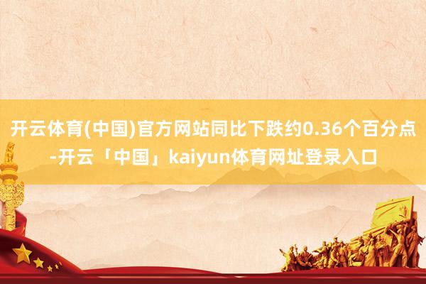 开云体育(中国)官方网站同比下跌约0.36个百分点-开云「中国」kaiyun体育网址登录入口