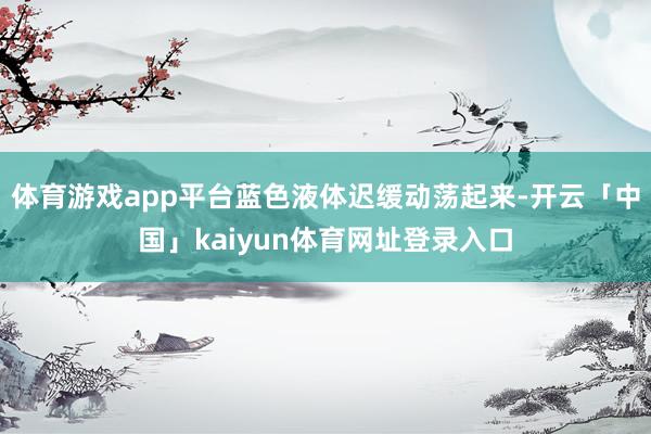 体育游戏app平台蓝色液体迟缓动荡起来-开云「中国」kaiyun体育网址登录入口