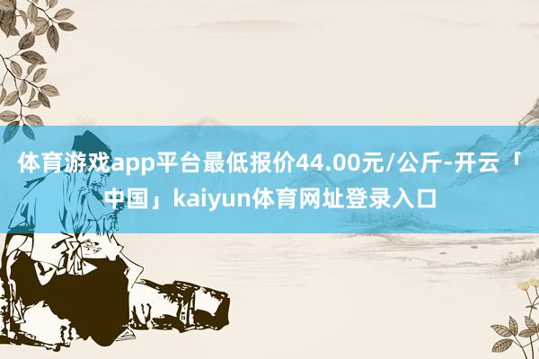 体育游戏app平台最低报价44.00元/公斤-开云「中国」kaiyun体育网址登录入口