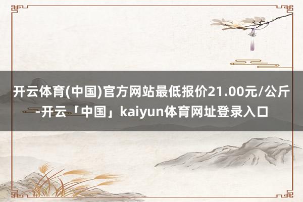 开云体育(中国)官方网站最低报价21.00元/公斤-开云「中国」kaiyun体育网址登录入口