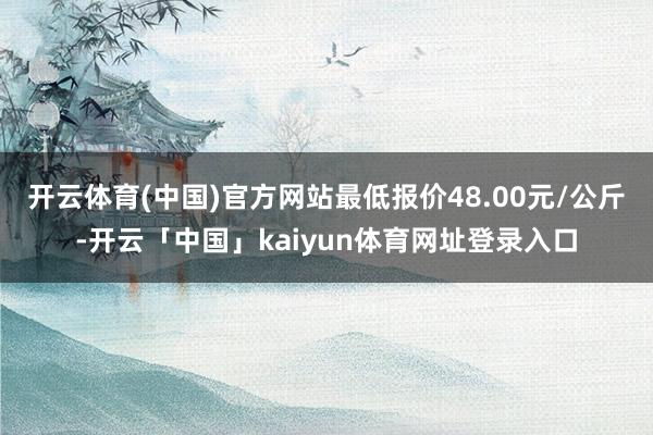 开云体育(中国)官方网站最低报价48.00元/公斤-开云「中国」kaiyun体育网址登录入口