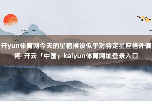 开yun体育网今天的星宿摆设似乎对特定星座格外偏疼-开云「中国」kaiyun体育网址登录入口
