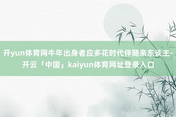 开yun体育网牛年出身者应多花时代伴随亲东谈主-开云「中国」kaiyun体育网址登录入口