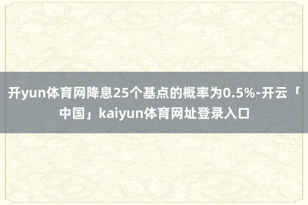 开yun体育网降息25个基点的概率为0.5%-开云「中国」kaiyun体育网址登录入口