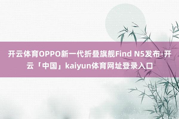 开云体育OPPO新一代折叠旗舰Find N5发布-开云「中国」kaiyun体育网址登录入口