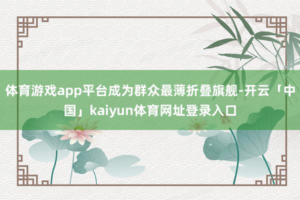 体育游戏app平台成为群众最薄折叠旗舰-开云「中国」kaiyun体育网址登录入口