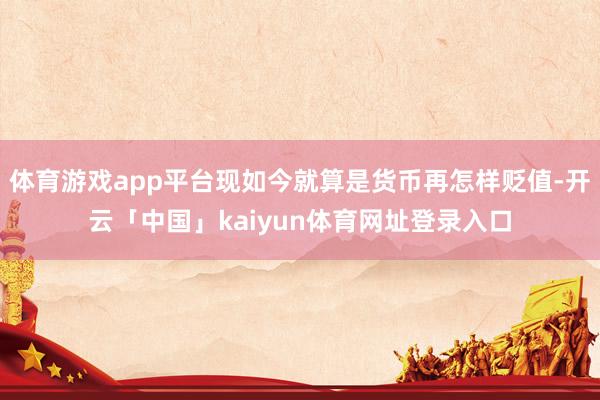 体育游戏app平台现如今就算是货币再怎样贬值-开云「中国」kaiyun体育网址登录入口