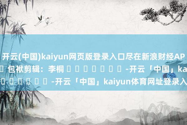 开云(中国)kaiyun网页版登录入口尽在新浪财经APP            						包袱剪辑：李桐 							-开云「中国」kaiyun体育网址登录入口