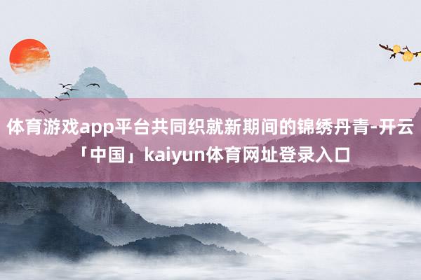 体育游戏app平台共同织就新期间的锦绣丹青-开云「中国」kaiyun体育网址登录入口