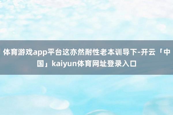 体育游戏app平台这亦然耐性老本训导下-开云「中国」kaiyun体育网址登录入口