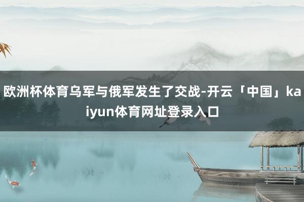 欧洲杯体育乌军与俄军发生了交战-开云「中国」kaiyun体育网址登录入口