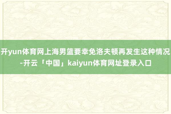 开yun体育网上海男篮要幸免洛夫顿再发生这种情况-开云「中国」kaiyun体育网址登录入口