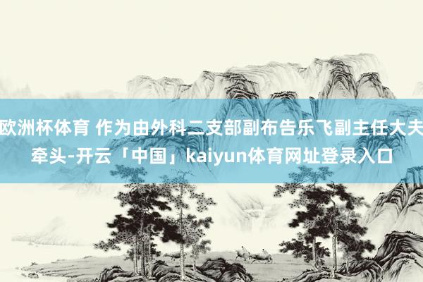 欧洲杯体育 作为由外科二支部副布告乐飞副主任大夫牵头-开云「中国」kaiyun体育网址登录入口