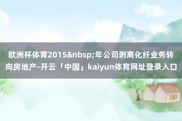 欧洲杯体育2015&nbsp;年公司剥离化纤业务转向房地产-开云「中国」kaiyun体育网址登录入口