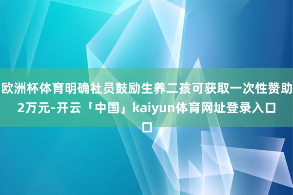 欧洲杯体育明确社员鼓励生养二孩可获取一次性赞助2万元-开云「中国」kaiyun体育网址登录入口