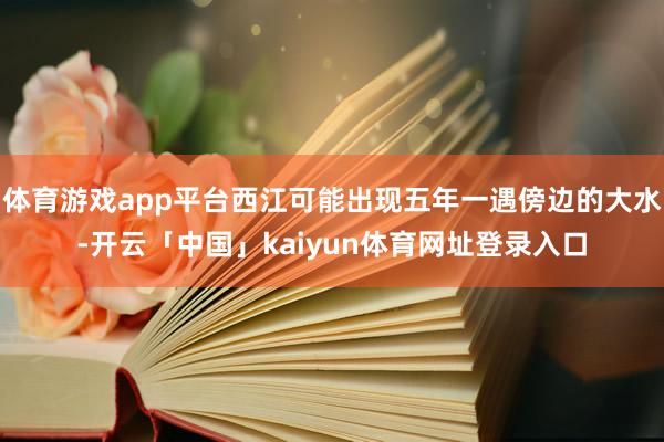体育游戏app平台西江可能出现五年一遇傍边的大水-开云「中国」kaiyun体育网址登录入口