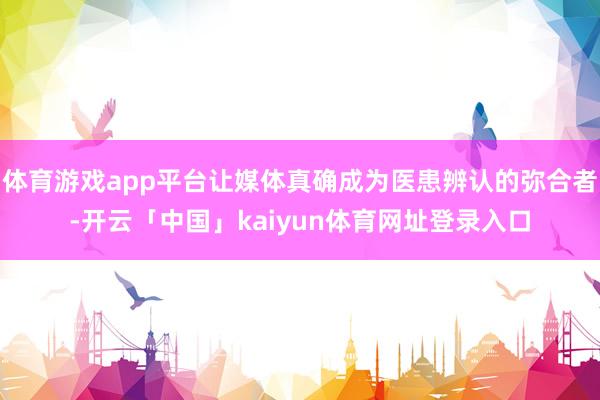 体育游戏app平台让媒体真确成为医患辨认的弥合者-开云「中国」kaiyun体育网址登录入口
