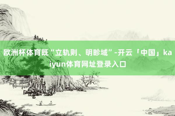 欧洲杯体育既“立轨则、明畛域”-开云「中国」kaiyun体育网址登录入口