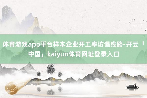 体育游戏app平台样本企业开工率访谒线路-开云「中国」kaiyun体育网址登录入口